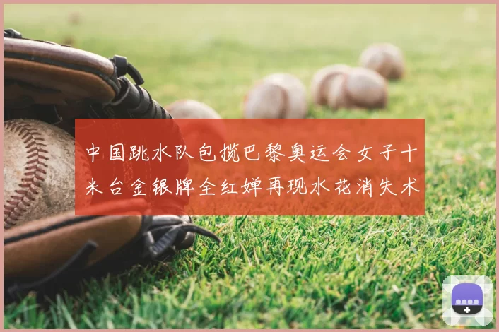 中国跳水队包揽巴黎奥运会女子十米台金银牌全红婵再现水花消失术