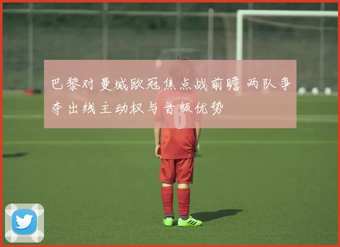 巴黎对曼城欧冠焦点战前瞻 两队争夺出线主动权与晋级优势