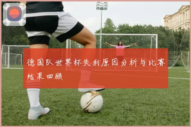 德国队世界杯失利原因分析与比赛结果回顾