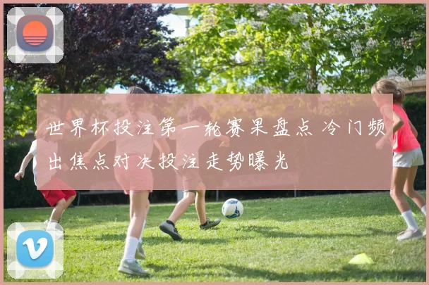 世界杯投注第一轮赛果盘点 冷门频出焦点对决投注走势曝光