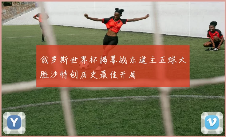 俄罗斯世界杯揭幕战东道主五球大胜沙特创历史最佳开局