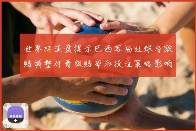世界杯亚盘提示巴西客场让球与欧赔调整对晋级赔率和投注策略影响