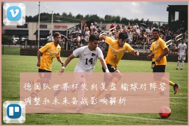 德国队世界杯失利复盘 输球对阵容调整和未来备战影响解析