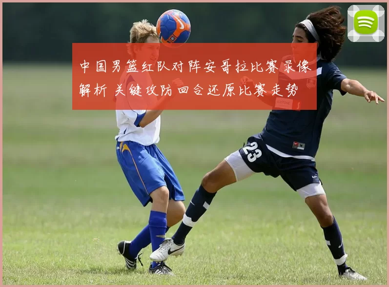 中国男篮红队对阵安哥拉比赛录像解析 关键攻防回合还原比赛走势