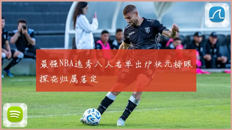 最强NBA选秀八人名单出炉状元榜眼探花归属落定