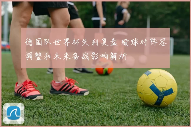 德国队世界杯失利复盘 输球对阵容调整和未来备战影响解析