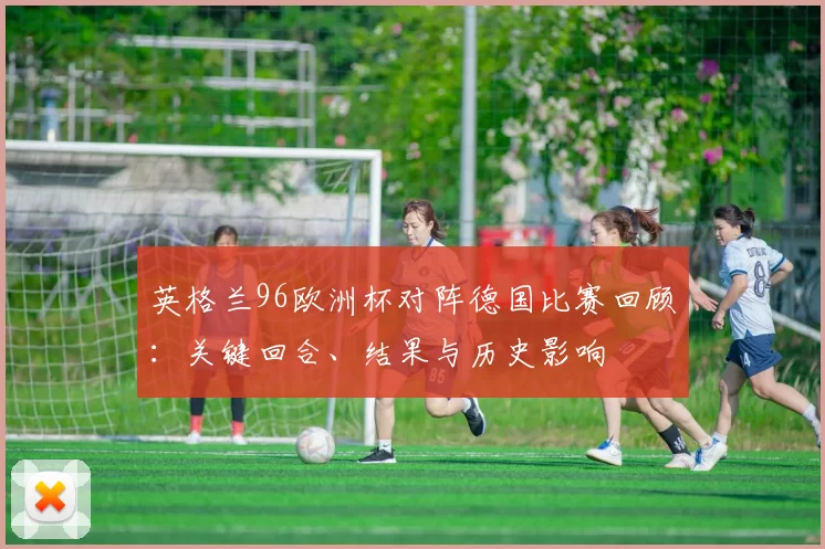 英格兰96欧洲杯对阵德国比赛回顾：关键回合、结果与历史影响