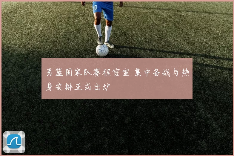 男篮国家队赛程官宣 集中备战与热身安排正式出炉