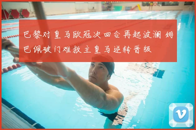 巴黎对皇马欧冠次回合再起波澜 姆巴佩破门难救主皇马逆转晋级