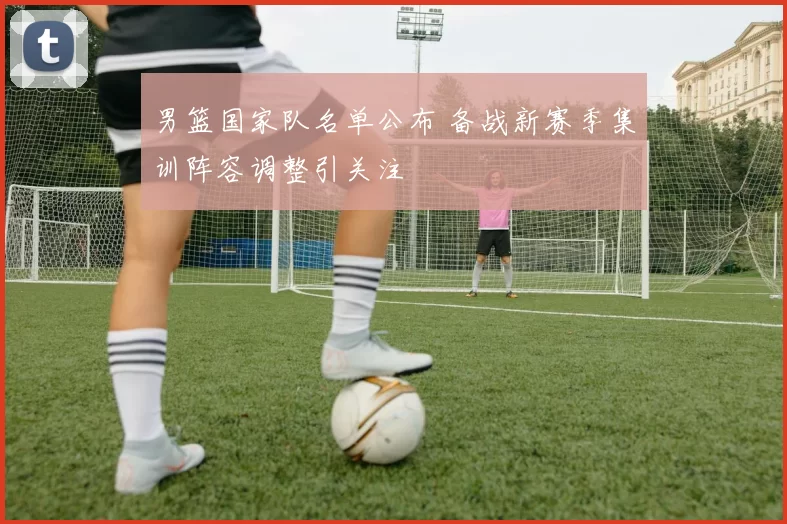 男篮国家队名单公布 备战新赛季集训阵容调整引关注