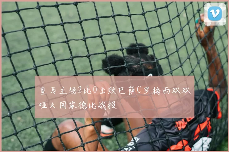 皇马主场2比0击败巴萨C罗梅西双双哑火国家德比战报