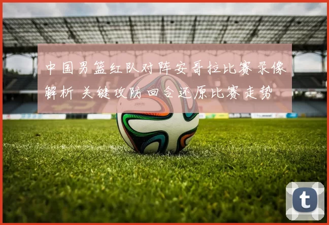 中国男篮红队对阵安哥拉比赛录像解析 关键攻防回合还原比赛走势