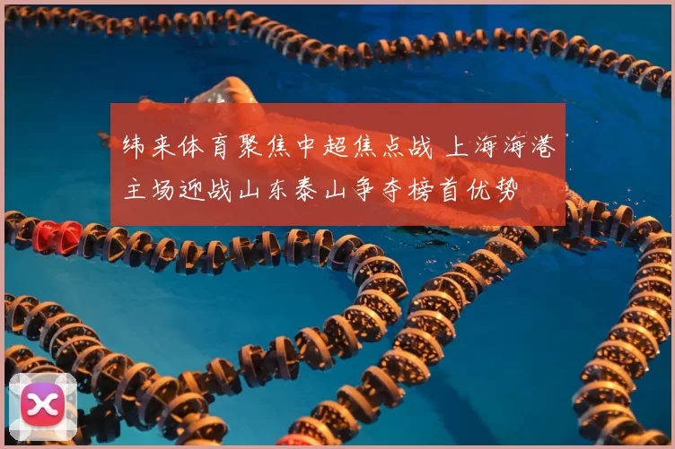 纬来体育聚焦中超焦点战 上海海港主场迎战山东泰山争夺榜首优势