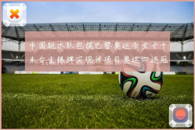 中国跳水队包揽巴黎奥运会女子十米台金银牌实现该项目奥运四连冠