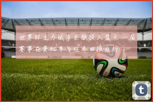 世界杯主办城市巨额投入盘点 一届赛事花费细节与经济回报分析