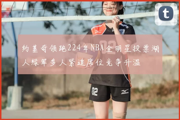 约基奇领跑224年NBA全明星投票湖人绿军多人紧追席位竞争升温