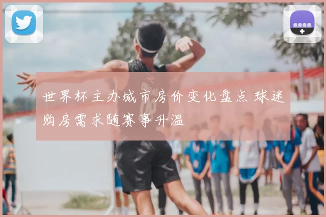 世界杯主办城市房价变化盘点 球迷购房需求随赛事升温