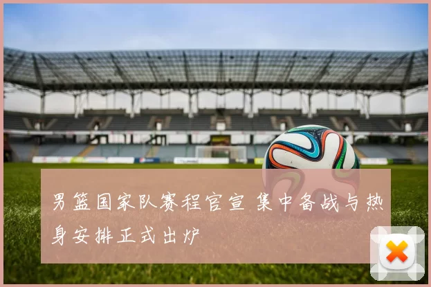 男篮国家队赛程官宣 集中备战与热身安排正式出炉