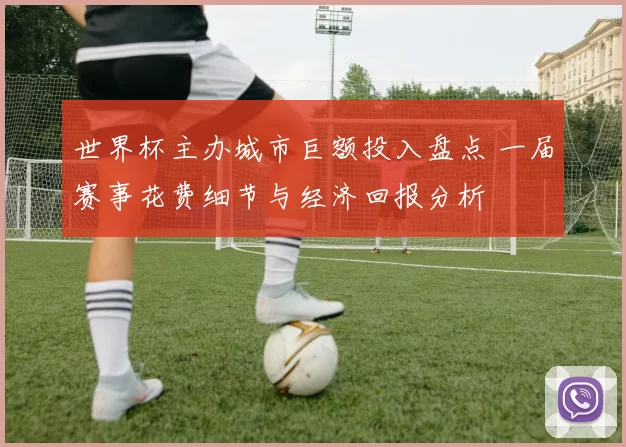 世界杯主办城市巨额投入盘点 一届赛事花费细节与经济回报分析