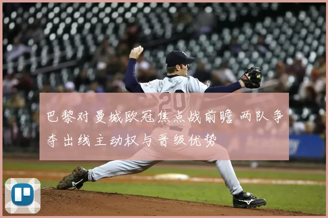 巴黎对曼城欧冠焦点战前瞻 两队争夺出线主动权与晋级优势