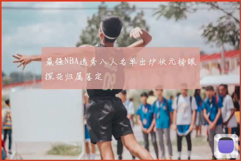 最强NBA选秀八人名单出炉状元榜眼探花归属落定