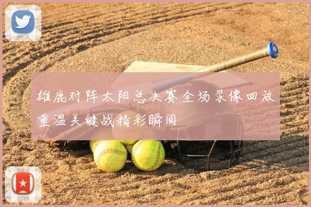 雄鹿对阵太阳总决赛全场录像回放重温关键战精彩瞬间