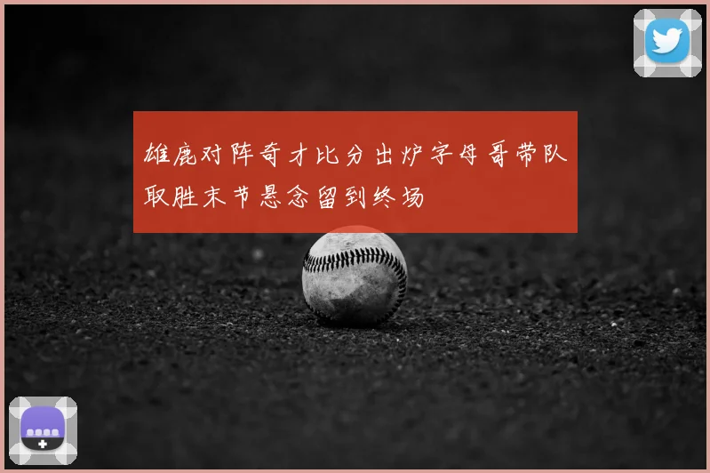 雄鹿对阵奇才比分出炉字母哥带队取胜末节悬念留到终场