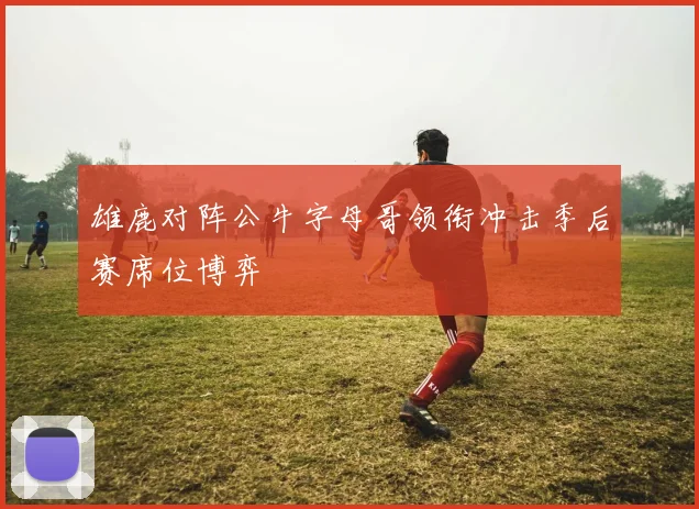 雄鹿对阵公牛字母哥领衔冲击季后赛席位博弈