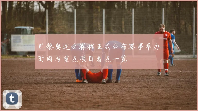 巴黎奥运会赛程正式公布赛事举办时间与重点项目看点一览