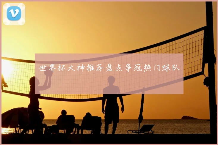 世界杯大神推荐盘点争冠热门球队